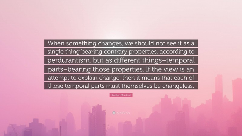Stephen Mumford Quote: “When something changes, we should not see it as a single thing bearing contrary properties, according to perdurantism, but as different things–temporal parts–bearing those properties. If the view is an attempt to explain change, then it means that each of those temporal parts must themselves be changeless.”