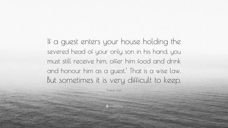 Kurban Said Quote: “If a guest enters your house holding the severed head of your only son in his hand, you must still receive him, offer him food and drink and honour him as a guest.’ That is a wise law. But sometimes it is very difficult to keep.”