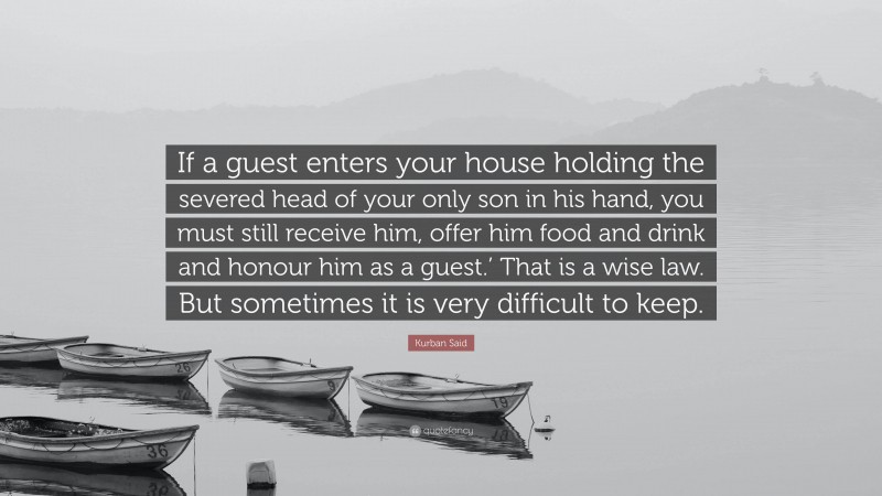 Kurban Said Quote: “If a guest enters your house holding the severed head of your only son in his hand, you must still receive him, offer him food and drink and honour him as a guest.’ That is a wise law. But sometimes it is very difficult to keep.”