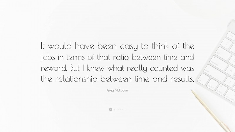 Greg McKeown Quote: “It would have been easy to think of the jobs in terms of that ratio between time and reward. But I knew what really counted was the relationship between time and results.”