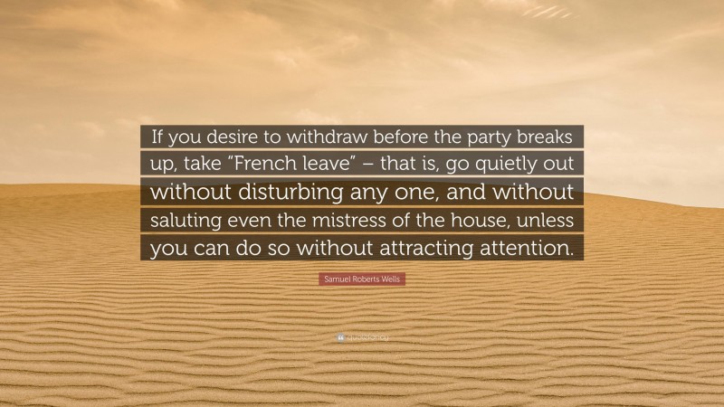 Samuel Roberts Wells Quote: “If you desire to withdraw before the party breaks up, take “French leave” – that is, go quietly out without disturbing any one, and without saluting even the mistress of the house, unless you can do so without attracting attention.”