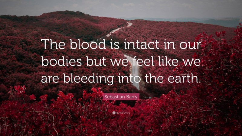 Sebastian Barry Quote: “The blood is intact in our bodies but we feel like we are bleeding into the earth.”