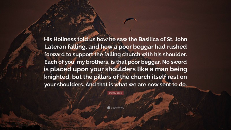 Murray Bodo Quote: “His Holiness told us how he saw the Basilica of St. John Lateran falling, and how a poor beggar had rushed forward to support the falling church with his shoulder. Each of you, my brothers, is that poor beggar. No sword is placed upon your shoulders like a man being knighted, but the pillars of the church itself rest on your shoulders. And that is what we are now sent to do.”