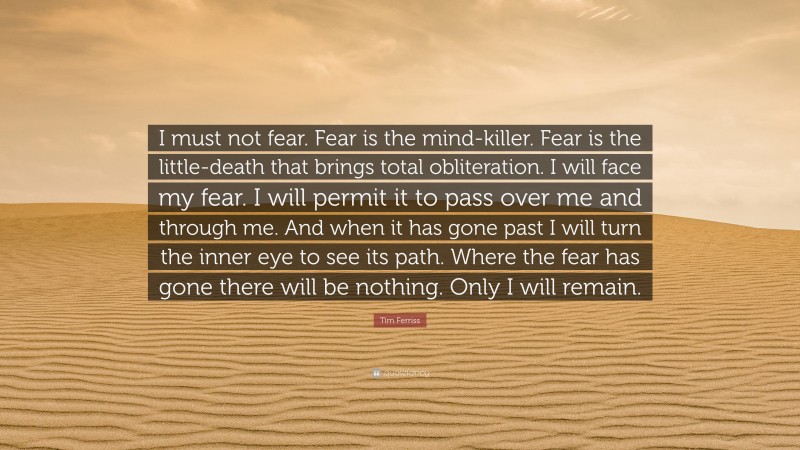 Tim Ferriss Quote: “I must not fear. Fear is the mind-killer. Fear is the little-death that brings total obliteration. I will face my fear. I will permit it to pass over me and through me. And when it has gone past I will turn the inner eye to see its path. Where the fear has gone there will be nothing. Only I will remain.”