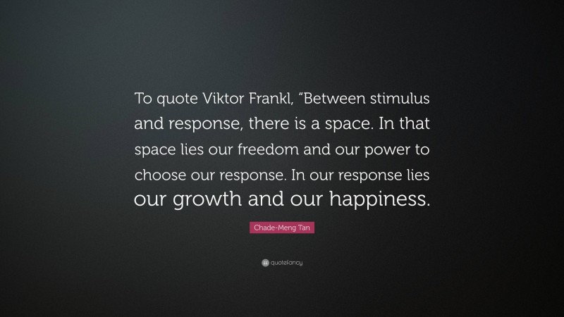 Chade-Meng Tan Quote: “To quote Viktor Frankl, “Between stimulus and response, there is a space. In that space lies our freedom and our power to choose our response. In our response lies our growth and our happiness.”