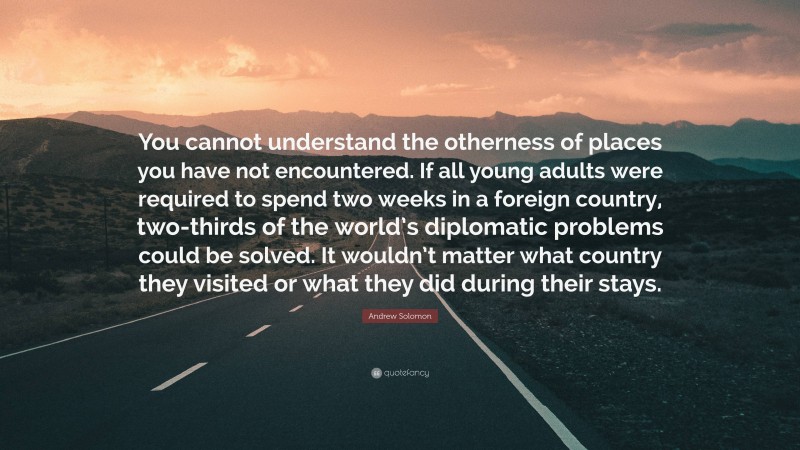 Andrew Solomon Quote: “You cannot understand the otherness of places you have not encountered. If all young adults were required to spend two weeks in a foreign country, two-thirds of the world’s diplomatic problems could be solved. It wouldn’t matter what country they visited or what they did during their stays.”