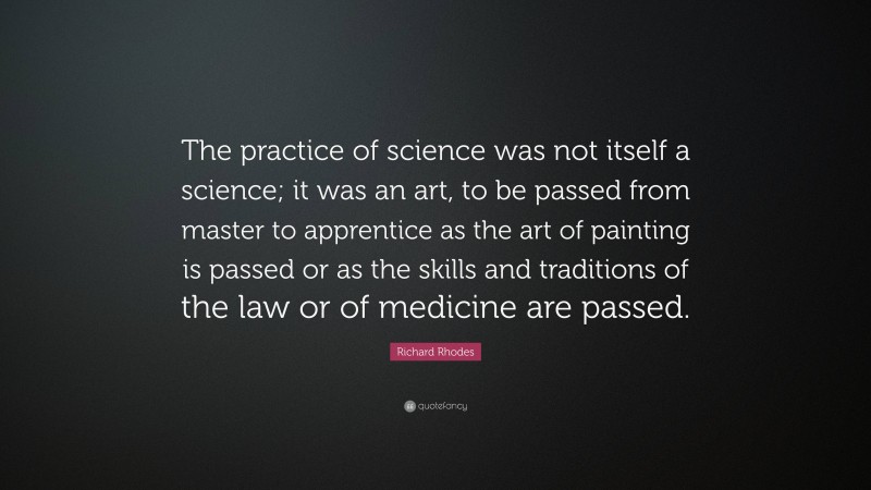 Richard Rhodes Quote: “The practice of science was not itself a science; it was an art, to be passed from master to apprentice as the art of painting is passed or as the skills and traditions of the law or of medicine are passed.”
