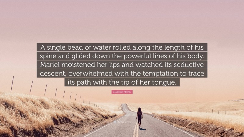 Madeline Martin Quote: “A single bead of water rolled along the length of his spine and glided down the powerful lines of his body. Mariel moistened her lips and watched its seductive descent, overwhelmed with the temptation to trace its path with the tip of her tongue.”