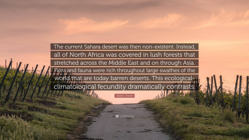 Daniel L. Everett Quote: “The current Sahara desert was then non-existent. Instead, all of North Africa was covered in lush forests that stretched across the Middle East and on through Asia. Flora and fauna were rich throughout large swathes of the world that are today barren deserts. This ecological-climatological fecundity dramatically contrasts.”