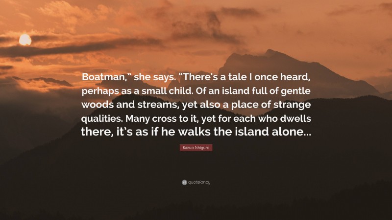 Kazuo Ishiguro Quote: “Boatman,” she says. “There’s a tale I once heard, perhaps as a small child. Of an island full of gentle woods and streams, yet also a place of strange qualities. Many cross to it, yet for each who dwells there, it’s as if he walks the island alone...”