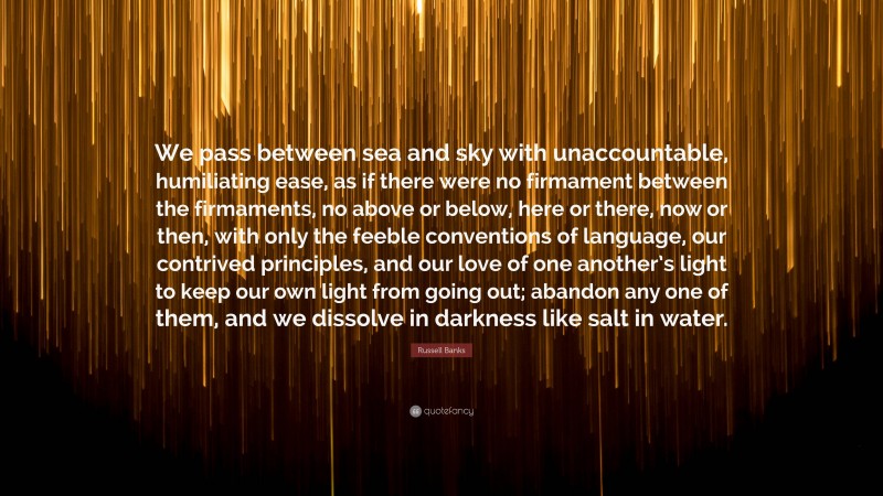 Russell Banks Quote: “We pass between sea and sky with unaccountable, humiliating ease, as if there were no firmament between the firmaments, no above or below, here or there, now or then, with only the feeble conventions of language, our contrived principles, and our love of one another’s light to keep our own light from going out; abandon any one of them, and we dissolve in darkness like salt in water.”