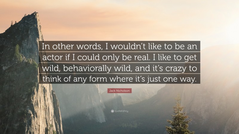 Jack Nicholson Quote: “In other words, I wouldn’t like to be an actor if I could only be real. I like to get wild, behaviorally wild, and it’s crazy to think of any form where it’s just one way.”