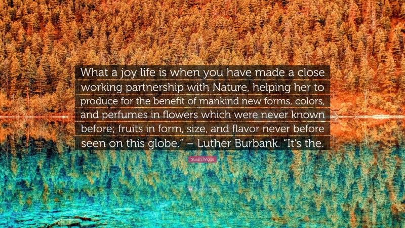 Susan Wiggs Quote: “What a joy life is when you have made a close working partnership with Nature, helping her to produce for the benefit of mankind new forms, colors, and perfumes in flowers which were never known before; fruits in form, size, and flavor never before seen on this globe.” – Luther Burbank. “It’s the.”