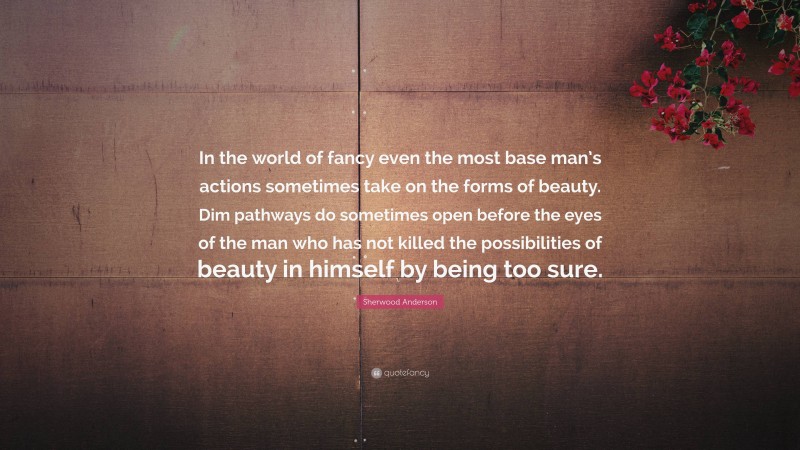 Sherwood Anderson Quote: “In the world of fancy even the most base man’s actions sometimes take on the forms of beauty. Dim pathways do sometimes open before the eyes of the man who has not killed the possibilities of beauty in himself by being too sure.”