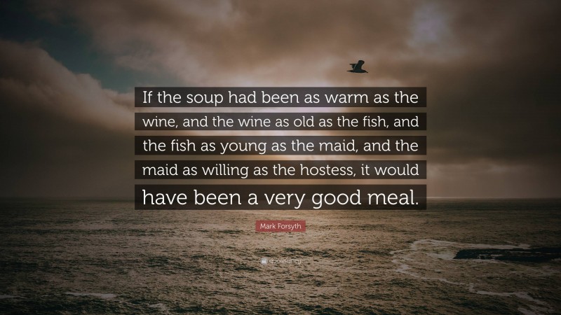 Mark Forsyth Quote: “If the soup had been as warm as the wine, and the wine as old as the fish, and the fish as young as the maid, and the maid as willing as the hostess, it would have been a very good meal.”