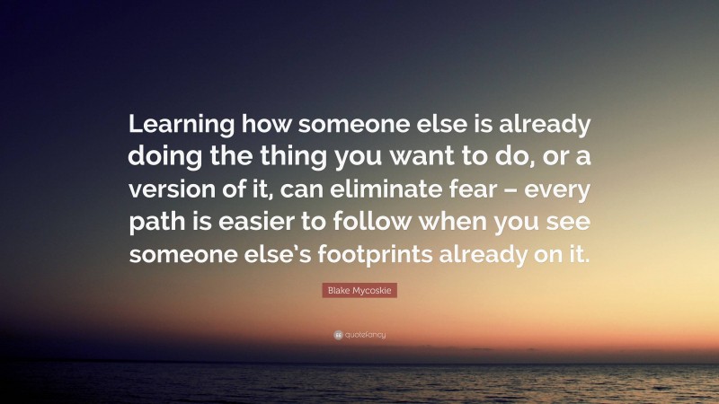 Blake Mycoskie Quote: “Learning how someone else is already doing the thing you want to do, or a version of it, can eliminate fear – every path is easier to follow when you see someone else’s footprints already on it.”
