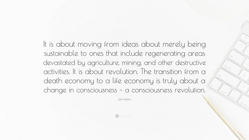 John Perkins Quote: “It is about moving from ideas about merely being sustainable to ones that include regenerating areas devastated by agriculture, mining, and other destructive activities. It is about revolution. The transition from a death economy to a life economy is truly about a change in consciousness – a consciousness revolution.”