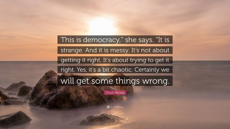 Chuck Wendig Quote: “This is democracy,” she says. “It is strange. And it is messy. It’s not about getting it right. It’s about trying to get it right. Yes, it’s a bit chaotic. Certainly we will get some things wrong.”