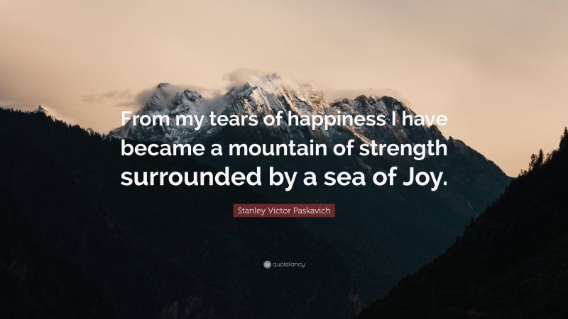 Stanley Victor Paskavich Quote: “From my tears of happiness I have became a mountain of strength surrounded by a sea of Joy.”