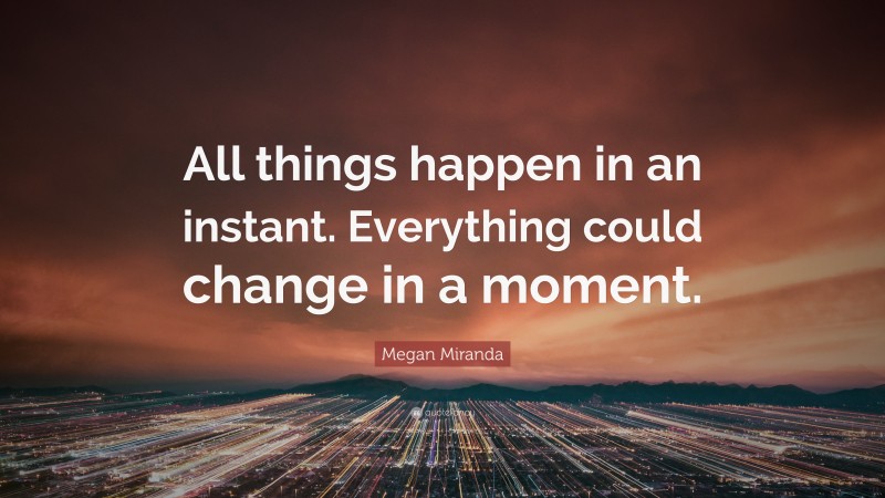 Megan Miranda Quote: “All things happen in an instant. Everything could change in a moment.”