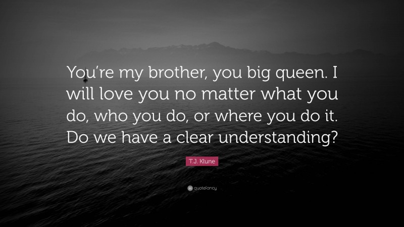 T.J. Klune Quote: “You’re my brother, you big queen. I will love you no matter what you do, who you do, or where you do it. Do we have a clear understanding?”