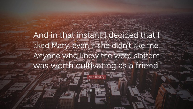 Alan Bradley Quote: “And in that instant I decided that I liked Mary, even if she didn’t like me. Anyone who knew the word slattern was worth cultivating as a friend.”