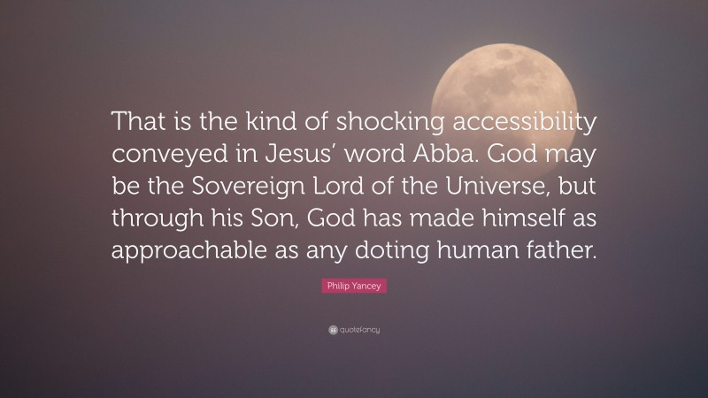 Philip Yancey Quote: “That is the kind of shocking accessibility conveyed in Jesus’ word Abba. God may be the Sovereign Lord of the Universe, but through his Son, God has made himself as approachable as any doting human father.”