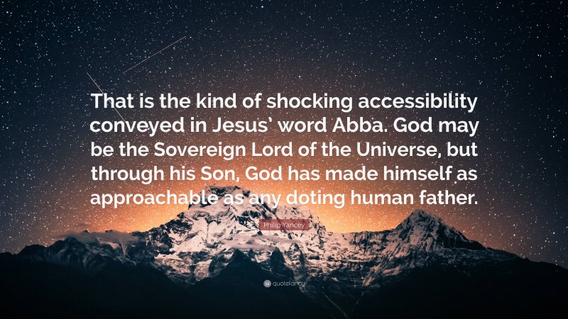 Philip Yancey Quote: “That is the kind of shocking accessibility conveyed in Jesus’ word Abba. God may be the Sovereign Lord of the Universe, but through his Son, God has made himself as approachable as any doting human father.”