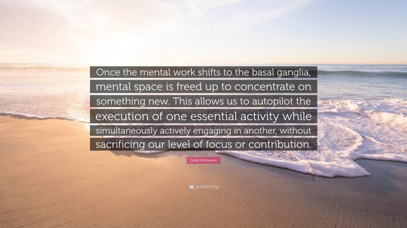 Greg McKeown Quote: “Once the mental work shifts to the basal ganglia, mental space is freed up to concentrate on something new. This allows us to autopilot the execution of one essential activity while simultaneously actively engaging in another, without sacrificing our level of focus or contribution.”