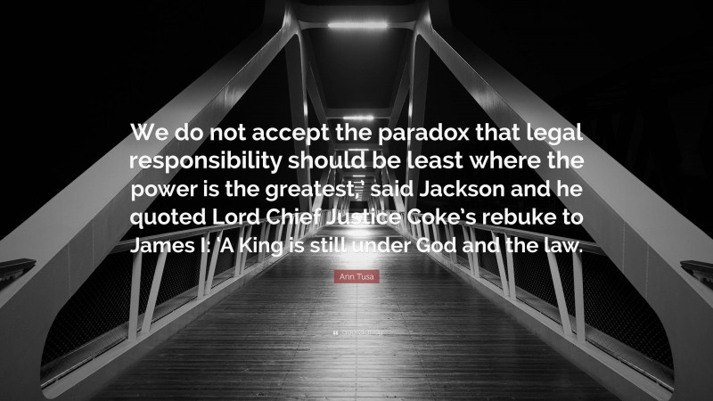 Ann Tusa Quote: “We do not accept the paradox that legal responsibility should be least where the power is the greatest,’ said Jackson and he quoted Lord Chief Justice Coke’s rebuke to James I: ‘A King is still under God and the law.”