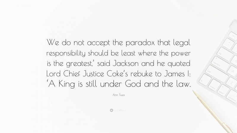 Ann Tusa Quote: “We do not accept the paradox that legal responsibility should be least where the power is the greatest,’ said Jackson and he quoted Lord Chief Justice Coke’s rebuke to James I: ‘A King is still under God and the law.”