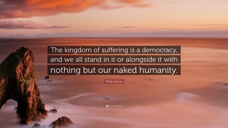 Philip Yancey Quote: “The kingdom of suffering is a democracy, and we all stand in it or alongside it with nothing but our naked humanity.”