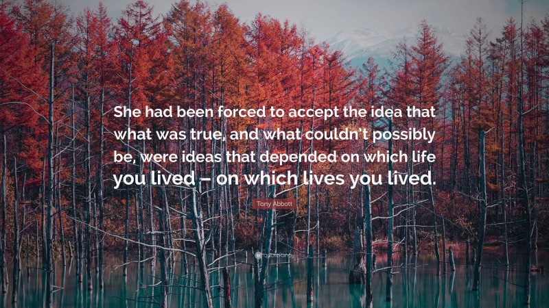 Tony Abbott Quote: “She had been forced to accept the idea that what was true, and what couldn’t possibly be, were ideas that depended on which life you lived – on which lives you lived.”