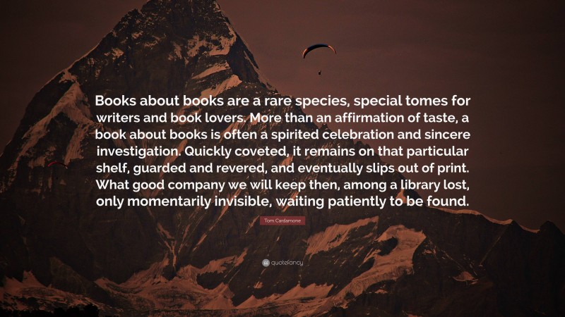 Tom Cardamone Quote: “Books about books are a rare species, special tomes for writers and book lovers. More than an affirmation of taste, a book about books is often a spirited celebration and sincere investigation. Quickly coveted, it remains on that particular shelf, guarded and revered, and eventually slips out of print. What good company we will keep then, among a library lost, only momentarily invisible, waiting patiently to be found.”