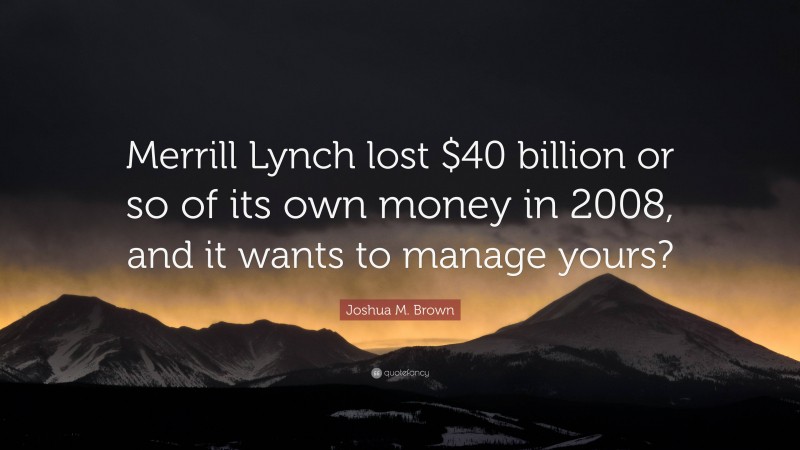 Joshua M. Brown Quote: “Merrill Lynch lost $40 billion or so of its own money in 2008, and it wants to manage yours?”