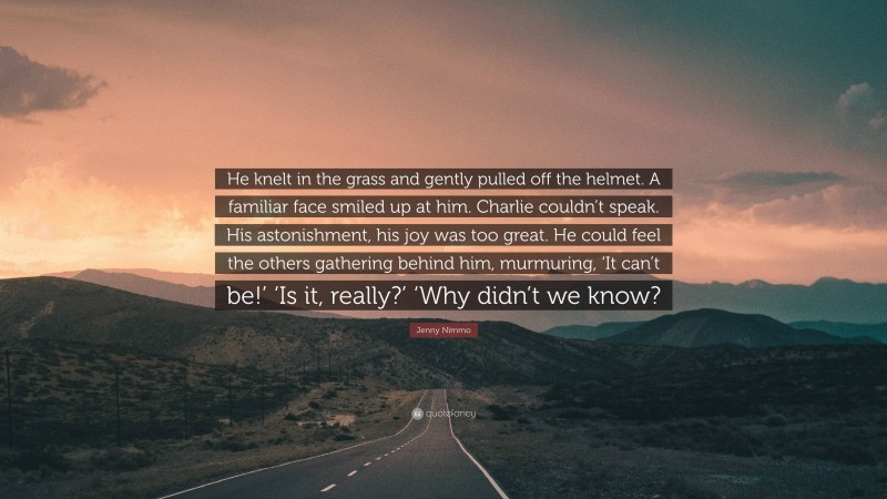 Jenny Nimmo Quote: “He knelt in the grass and gently pulled off the helmet. A familiar face smiled up at him. Charlie couldn’t speak. His astonishment, his joy was too great. He could feel the others gathering behind him, murmuring, ‘It can’t be!’ ‘Is it, really?’ ‘Why didn’t we know?”