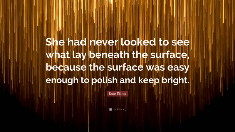 Kate Elliott Quote: “She had never looked to see what lay beneath the surface, because the surface was easy enough to polish and keep bright.”