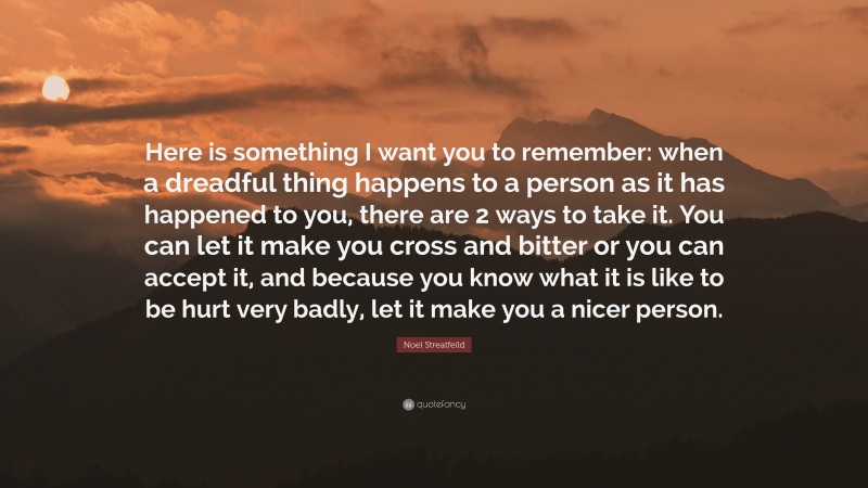 Noel Streatfeild Quote: “Here is something I want you to remember: when a dreadful thing happens to a person as it has happened to you, there are 2 ways to take it. You can let it make you cross and bitter or you can accept it, and because you know what it is like to be hurt very badly, let it make you a nicer person.”