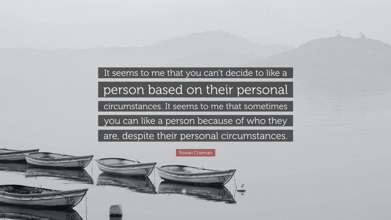 Rowan Coleman Quote: “It seems to me that you can’t decide to like a person based on their personal circumstances. It seems to me that sometimes you can like a person because of who they are, despite their personal circumstances.”