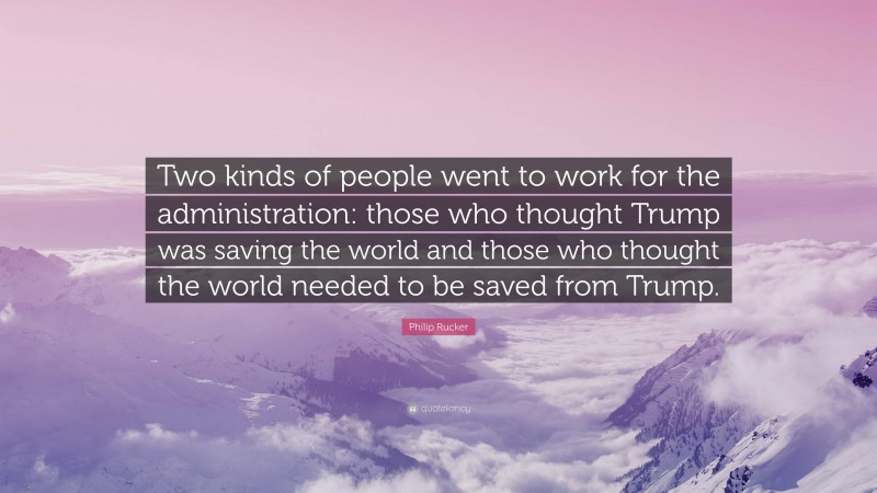 Philip Rucker Quote: “Two kinds of people went to work for the administration: those who thought Trump was saving the world and those who thought the world needed to be saved from Trump.”