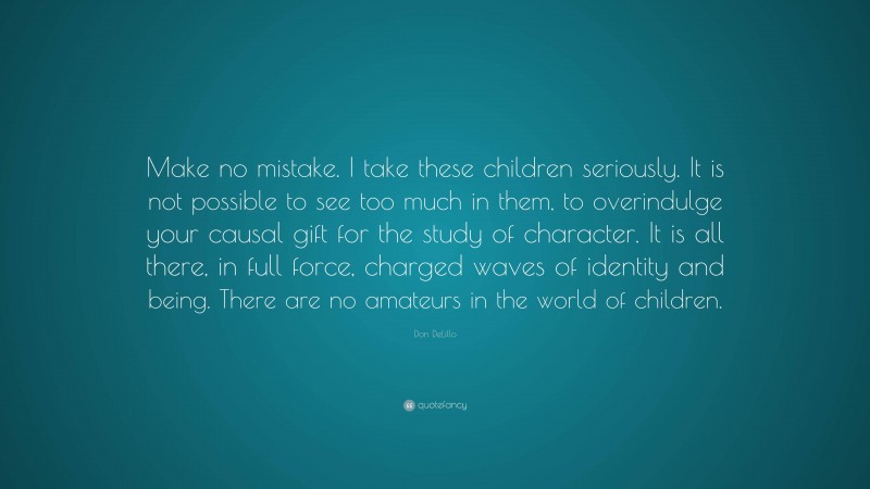 Don DeLillo Quote: “Make no mistake. I take these children seriously. It is not possible to see too much in them, to overindulge your causal gift for the study of character. It is all there, in full force, charged waves of identity and being. There are no amateurs in the world of children.”