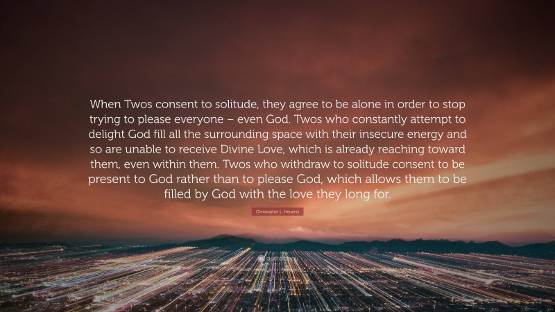 Christopher L. Heuertz Quote: “When Twos consent to solitude, they agree to be alone in order to stop trying to please everyone – even God. Twos who constantly attempt to delight God fill all the surrounding space with their insecure energy and so are unable to receive Divine Love, which is already reaching toward them, even within them. Twos who withdraw to solitude consent to be present to God rather than to please God, which allows them to be filled by God with the love they long for.”