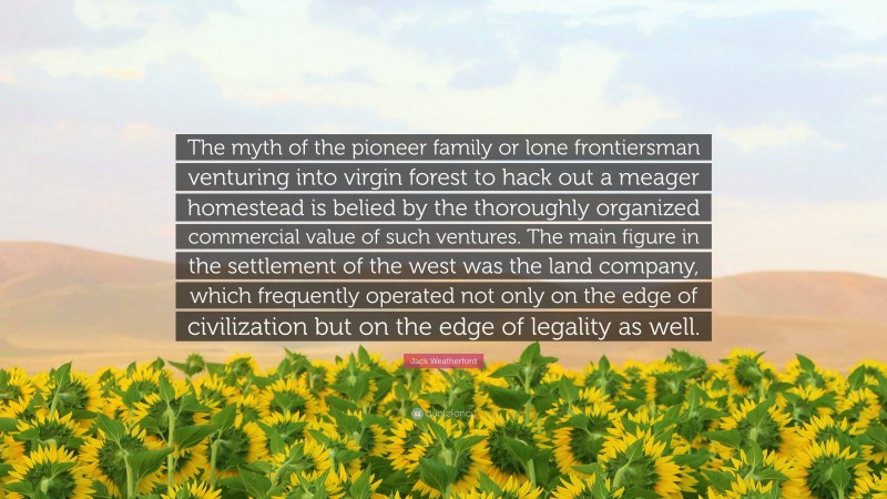 Jack Weatherford Quote: “The myth of the pioneer family or lone frontiersman venturing into virgin forest to hack out a meager homestead is belied by the thoroughly organized commercial value of such ventures. The main figure in the settlement of the west was the land company, which frequently operated not only on the edge of civilization but on the edge of legality as well.”