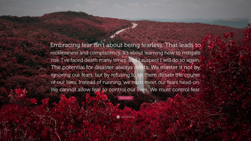 Chris Duffin Quote: “Embracing fear isn’t about being fearless. That leads to recklessness and complacency. It’s about learning how to mitigate risk. I’ve faced death many times, and I suspect I will do so again. The potential for disaster always exists. We master it not by ignoring our fears, but by refusing to let them dictate the course of our lives, Instead of running, we must meet our fears head-on. We cannot allow fear to control our lives. We must control fear.”