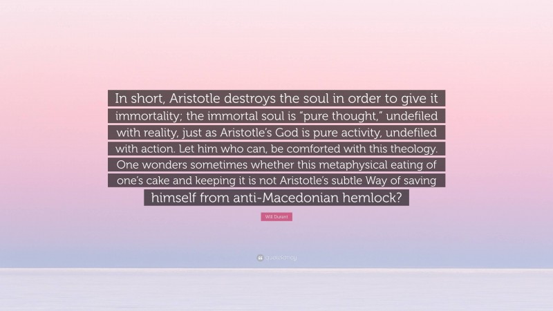 Will Durant Quote: “In short, Aristotle destroys the soul in order to give it immortality; the immortal soul is “pure thought,” undefiled with reality, just as Aristotle’s God is pure activity, undefiled with action. Let him who can, be comforted with this theology. One wonders sometimes whether this metaphysical eating of one’s cake and keeping it is not Aristotle’s subtle Way of saving himself from anti-Macedonian hemlock?”