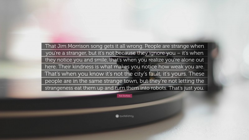 Rob Sheffield Quote: “That Jim Morrison song gets it all wrong. People are strange when you’re a stranger, but it’s not because they ignore you – it’s when they notice you and smile, that’s when you realize you’re alone out here. Their kindness is what makes you notice how weak you are. That’s when you know it’s not the city’s fault, it’s yours. These people are in the same strange town, but they’re not letting the strangeness eat them up and turn them into robots. That’s just you.”