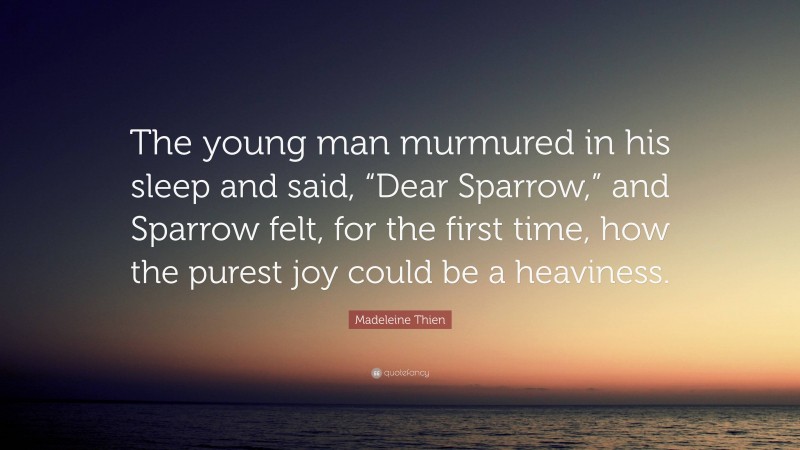 Madeleine Thien Quote: “The young man murmured in his sleep and said, “Dear Sparrow,” and Sparrow felt, for the first time, how the purest joy could be a heaviness.”