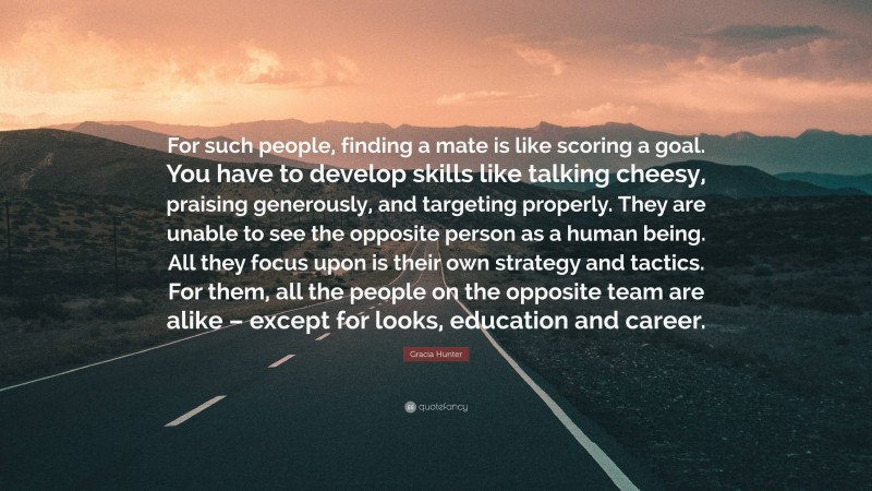 Gracia Hunter Quote: “For such people, finding a mate is like scoring a goal. You have to develop skills like talking cheesy, praising generously, and targeting properly. They are unable to see the opposite person as a human being. All they focus upon is their own strategy and tactics. For them, all the people on the opposite team are alike – except for looks, education and career.”