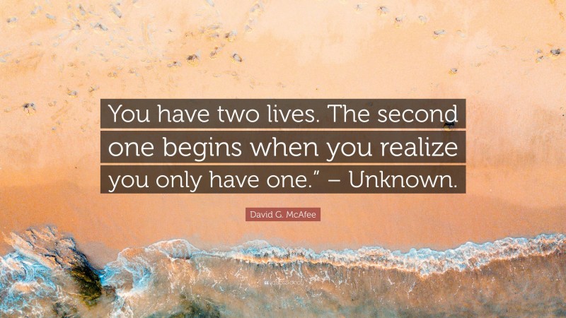 David G. McAfee Quote: “You have two lives. The second one begins when you realize you only have one.” – Unknown.”