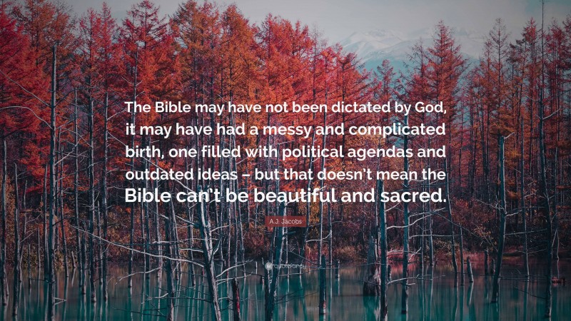 A.J. Jacobs Quote: “The Bible may have not been dictated by God, it may have had a messy and complicated birth, one filled with political agendas and outdated ideas – but that doesn’t mean the Bible can’t be beautiful and sacred.”